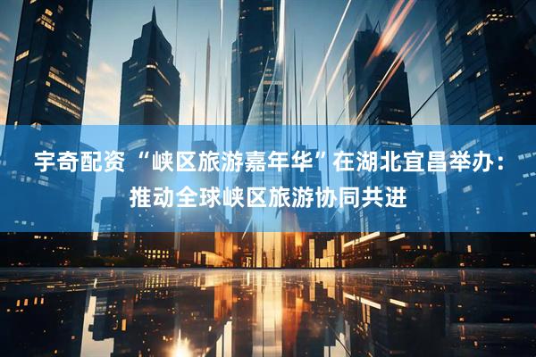 宇奇配资 “峡区旅游嘉年华”在湖北宜昌举办：推动全球峡区旅游协同共进