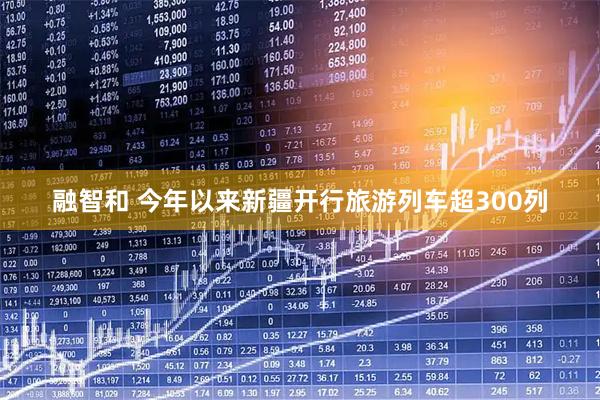 融智和 今年以来新疆开行旅游列车超300列