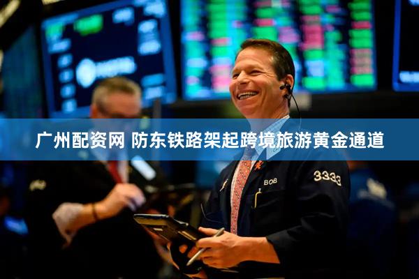 广州配资网 防东铁路架起跨境旅游黄金通道