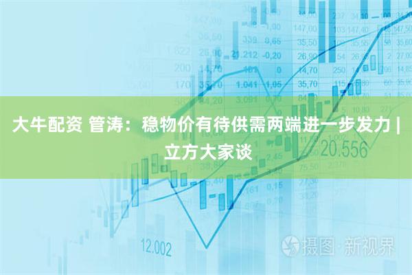 大牛配资 管涛：稳物价有待供需两端进一步发力 | 立方大家谈