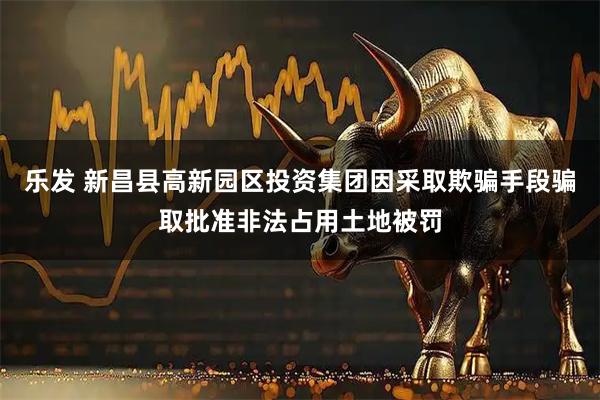 乐发 新昌县高新园区投资集团因采取欺骗手段骗取批准非法占用土地被罚