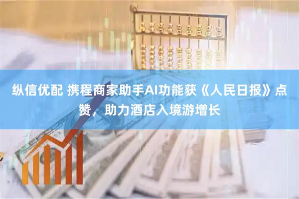 纵信优配 携程商家助手AI功能获《人民日报》点赞，助力酒店入境游增长
