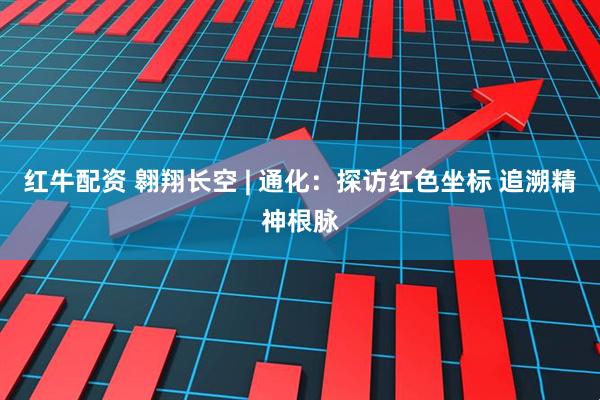 红牛配资 翱翔长空 | 通化：探访红色坐标 追溯精神根脉