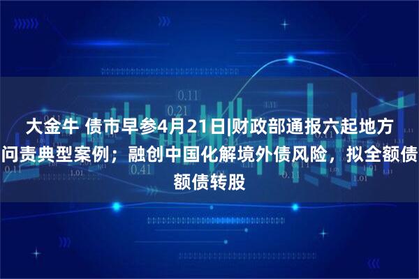 大金牛 债市早参4月21日|财政部通报六起地方隐债问责典型案例；融创中国化解境外债风险，拟全额债转股