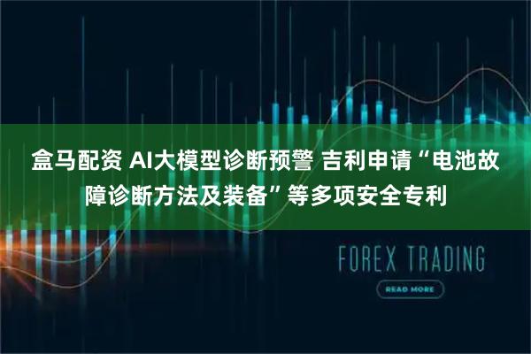 盒马配资 AI大模型诊断预警 吉利申请“电池故障诊断方法及装备”等多项安全专利
