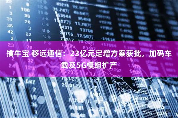 擒牛宝 移远通信：23亿元定增方案获批，加码车载及5G模组扩产