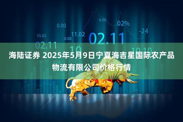 海陆证券 2025年5月9日宁夏海吉星国际农产品物流有限公司价格行情