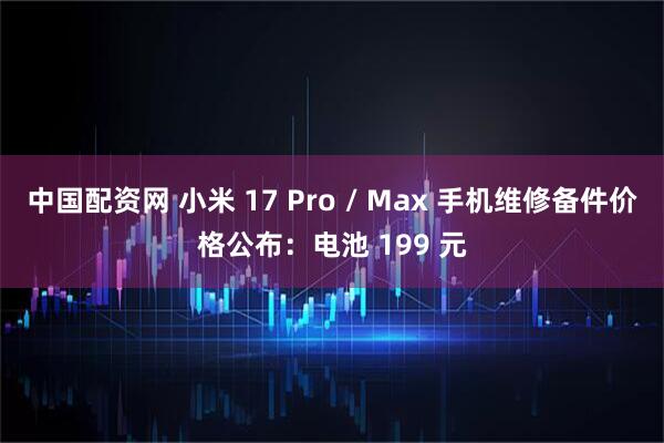 中国配资网 小米 17 Pro / Max 手机维修备件价格公布：电池 199 元