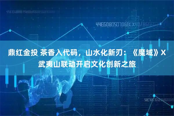 鼎红金投 茶香入代码，山水化新刃：《魔域》X武夷山联动开启文化创新之旅
