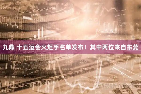 九鼎 十五运会火炬手名单发布！其中两位来自东莞
