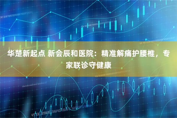 华楚新起点 新会辰和医院：精准解痛护腰椎，专家联诊守健康