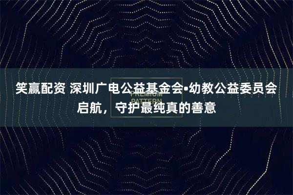 笑赢配资 深圳广电公益基金会•幼教公益委员会启航，守护最纯真的善意