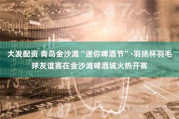 大发配资 青岛金沙滩“迷你啤酒节”·羽扬杯羽毛球友谊赛在金沙滩啤酒城火热开赛