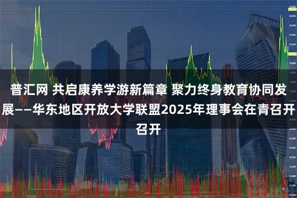 普汇网 共启康养学游新篇章 聚力终身教育协同发展——华东地区开放大学联盟2025年理事会在青召开