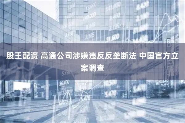 股王配资 高通公司涉嫌违反反垄断法 中国官方立案调查
