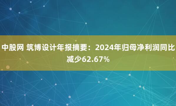 中股网 筑博设计年报摘要：2024年归母净利润同比减少62.67%