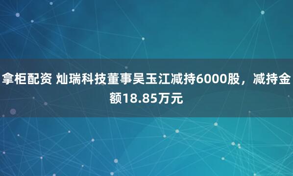 拿柜配资 灿瑞科技董事吴玉江减持6000股，减持金额18.85万元