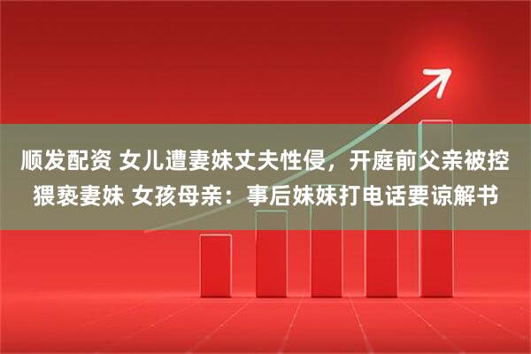 顺发配资 女儿遭妻妹丈夫性侵,开庭前父亲被控猥亵妻妹 女孩母亲:事后妹妹打电话要谅解书