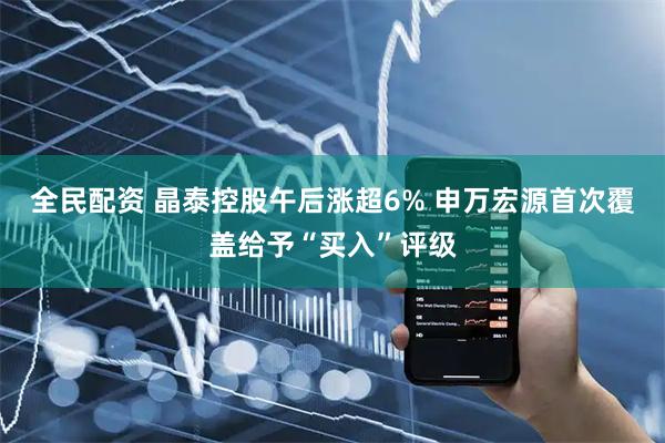 全民配资 晶泰控股午后涨超6% 申万宏源首次覆盖给予“买入”评级