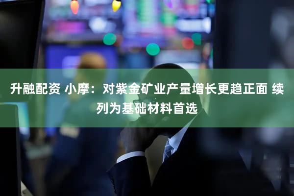 升融配资 小摩：对紫金矿业产量增长更趋正面 续列为基础材料首选