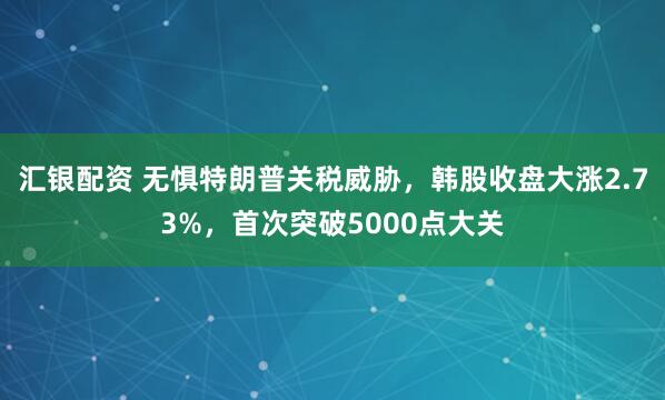 汇银配资 无惧特朗普关税威胁，韩股收盘大涨2.73%，首次突破5000点大关