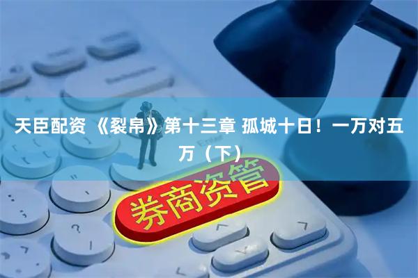 天臣配资 《裂帛》第十三章 孤城十日！一万对五万（下）