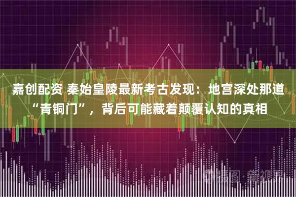 嘉创配资 秦始皇陵最新考古发现：地宫深处那道“青铜门”，背后可能藏着颠覆认知的真相