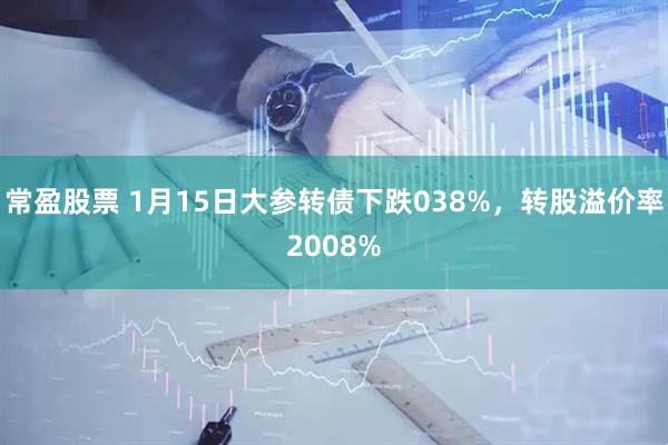 常盈股票 1月15日大参转债下跌038%，转股溢价率2008%