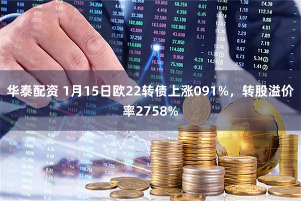 华泰配资 1月15日欧22转债上涨091%，转股溢价率2758%