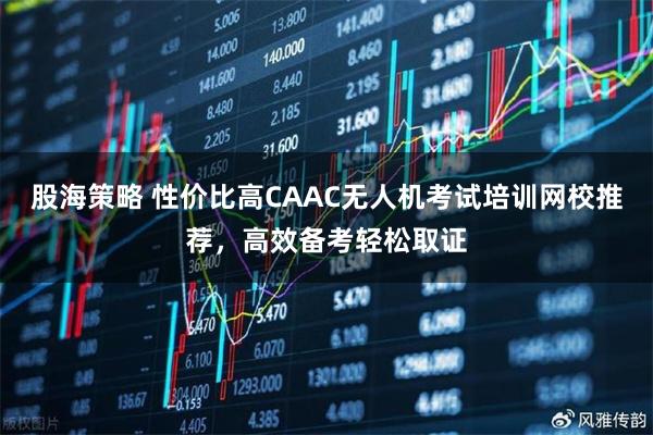 股海策略 性价比高CAAC无人机考试培训网校推荐，高效备考轻松取证