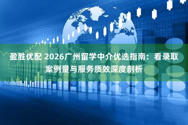盈胜优配 2026广州留学中介优选指南：看录取案例量与服务质效深度剖析