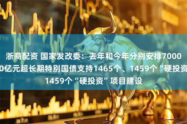 浙商配资 国家发改委：去年和今年分别安排7000亿元、8000亿元超长期特别国债支持1465个、1459个“硬投资”项目建设