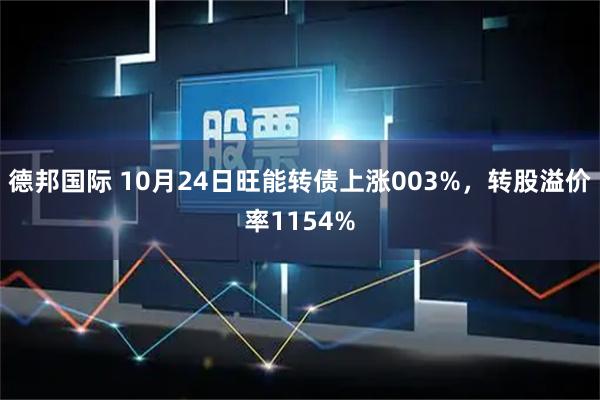 德邦国际 10月24日旺能转债上涨003%，转股溢价率1154%