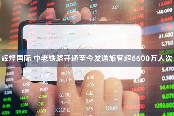 辉煌国际 中老铁路开通至今发送旅客超6600万人次