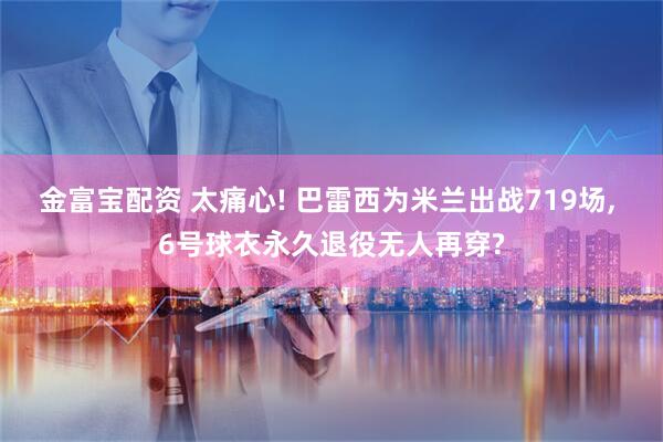 金富宝配资 太痛心! 巴雷西为米兰出战719场, 6号球衣永久退役无人再穿?